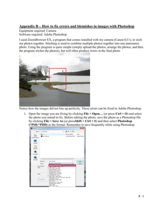 B - 1
Appendix B – How to fix errors and blemishes in images with Photoshop
Equipment required: Camera
Software required: Adobe Photoshop
I used ZoomBrowser EX, a program that comes installed with my camera (Canon G11), to stich
my photos together. Stitching is used to combine multiple photos together into one panoramic
photo. Using the program is quite simple (simply upload the photos, arrange the photos, and then
the program stiches the photos), but will often produce errors in the final photo
Notice how the images did not line up perfectly. These errors can be fixed in Adobe Photoshop.
1. Open the image you are fixing by clicking File > Open… (or press Ctrl + O) and select
the photo you intend to fix. Before editing the photo, save the photo as a Photoshop file
by clicking File > Save As (or pressShift + Ctrl + S) and then select Photoshop
(*PSD.*PDD) as the format. Remember to save frequently while using Photoshop.
 