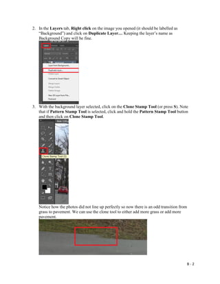 B - 2
2. In the Layers tab, Right click on the image you opened (it should be labelled as
“Background”) and click on Duplicate Layer… Keeping the layer’s name as
Background Copy will be fine.
3. With the background layer selected, click on the Clone Stamp Tool (or press S). Note
that if Pattern Stamp Tool is selected, click and hold the Pattern Stamp Tool button
and then click on Clone Stamp Tool.
Notice how the photos did not line up perfectly so now there is an odd transition from
grass to pavement. We can use the clone tool to either add more grass or add more
pavement.
 