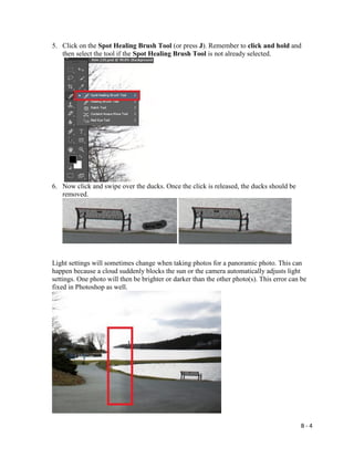 B - 4
5. Click on the Spot Healing Brush Tool (or press J). Remember to click and hold and
then select the tool if the Spot Healing Brush Tool is not already selected.
6. Now click and swipe over the ducks. Once the click is released, the ducks should be
removed.
Light settings will sometimes change when taking photos for a panoramic photo. This can
happen because a cloud suddenly blocks the sun or the camera automatically adjusts light
settings. One photo will then be brighter or darker than the other photo(s). This error can be
fixed in Photoshop as well.
 