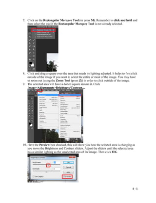B - 5
7. Click on the Rectangular Marquee Tool (or press M). Remember to click and hold and
then select the tool if the Rectangular Marquee Tool is not already selected.
8. Click and drag a square over the area that needs its lighting adjusted. It helps to first click
outside of the image if you want to select the entire or most of the image. You may have
to zoom out (using the Zoom Tool (press Z)) in order to click outside of the image.
9. The selected area will have a dotted square around it. Click
Image>Adjustments>Brightness/Contrast…
10. Have the Preview box checked, this will show you how the selected area is changing as
you move the Brightness and Contrast sliders. Adjust the sliders until the selected area
has a similar lighting as the unselected area of the image. Then click OK.
 