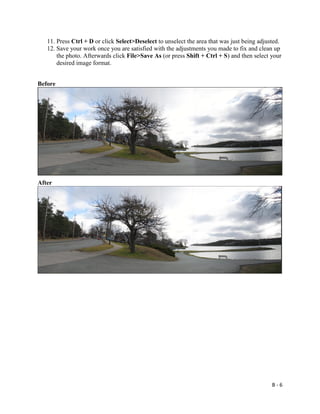 B - 6
11. Press Ctrl + D or click Select>Deselect to unselect the area that was just being adjusted.
12. Save your work once you are satisfied with the adjustments you made to fix and clean up
the photo. Afterwards click File>Save As (or press Shift + Ctrl + S) and then select your
desired image format.
Before
After
 