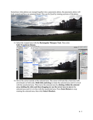 B - 7
Sometimes when photos are merged together into a panoramic photo, the panoramic photo will
look warped and have an unnatural bend. This can be fixed by rotating sections of the photo.
13. Select the warped area with the Rectangular Marquee Tool. Then click
Edit>Transform>Rotate.
14. Hover the cursor outside of the selected area. The cursor will look like a bent line with
arrowheads on both ends. Hold click and drag to rotate the selected area until it is level
with the unselected area. Then move the selected area by clicking within the selected
area, holding the click and then dragging (or use the arrow keys to move) the
selected area until it is in line with the unselected area. Press Enter/Return to stop
rotating the selected area, then click Select>Deselect.
 