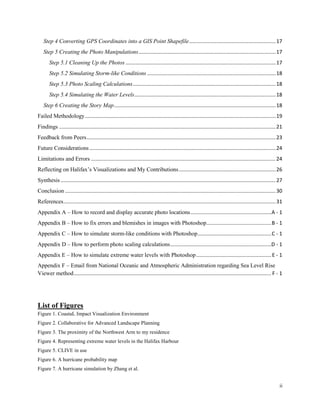 ii
Step 4 Converting GPS Coordinates into a GIS Point Shapefile............................................................17
Step 5 Creating the Photo Manipulations...............................................................................................17
Step 5.1 Cleaning Up the Photos ........................................................................................................17
Step 5.2 Simulating Storm-like Conditions .........................................................................................18
Step 5.3 Photo Scaling Calculations...................................................................................................18
Step 5.4 Simulating the Water Levels..................................................................................................18
Step 6 Creating the Story Map................................................................................................................18
Failed Methodology....................................................................................................................................19
Findings ......................................................................................................................................................21
Feedback from Peers...................................................................................................................................23
Future Considerations.................................................................................................................................24
Limitations and Errors ................................................................................................................................24
Reflecting on Halifax’s Visualizations and My Contributions...................................................................26
Synthesis .....................................................................................................................................................27
Conclusion ..................................................................................................................................................30
References...................................................................................................................................................31
Appendix A – How to record and display accurate photo locations........................................................A - 1
Appendix B – How to fix errors and blemishes in images with Photoshop.............................................B - 1
Appendix C – How to simulate storm-like conditions with Photoshop...................................................C - 1
Appendix D – How to perform photo scaling calculations......................................................................D - 1
Appendix E – How to simulate extreme water levels with Photoshop....................................................E - 1
Appendix F – Email from National Oceanic and Atmospheric Administration regarding Sea Level Rise
Viewer method......................................................................................................................................... F - 1
List of Figures
Figure 1. CoastaL Impact Visualization Environment
Figure 2. Collaborative for Advanced Landscape Planning
Figure 3. The proximity of the Northwest Arm to my residence
Figure 4. Representing extreme water levels in the Halifax Harbour
Figure 5. CLIVE in use
Figure 6. A hurricane probability map
Figure 7. A hurricane simulation by Zhang et al.
 