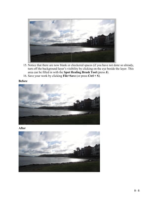 B - 8
15. Notice that there are now blank or checkered spaces (if you have not done so already,
turn off the background layer’s visibility by clicking on the eye beside the layer. This
area can be filled in with the Spot Healing Brush Tool (press J).
16. Save your work by clicking File>Save (or press Ctrl + S).
Before
After
 