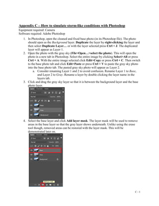 C - 1
Appendix C – How to simulate storm-like conditions with Photoshop
Equipment required: Camera
Software required: Adobe Photoshop
1. In Photoshop, open the cleaned and fixed base photo (in its Photoshop file). The photo
should open as the Background layer. Duplicate the layer by right-clicking the layer and
then select Duplicate Layer… or with the layer selected press Ctrl + J. The duplicated
layer will appear as Layer 1.
2. Open the photo with the gray sky (File>Open…>select the photo). This will open the
photo in a new tab in Photoshop. Select the entire image by clicking Select>All or press
Ctrl + A. With the entire image selected click Edit>Copy or press Ctrl + C. Then switch
to the base photo tab and click Edit>Paste or press Ctrl + V to paste the gray sky photo
into the base photo tab. The pasted gray sky photo will appear as Layer 2.
a. Consider renaming Layer 1 and 2 to avoid confusion. Rename Layer 1 to Base,
and Layer 2 to Gray. Rename a layer by double clicking the layer name in the
layers tab.
3. Click and drag the gray sky layer so that it is between the background layer and the base
photo layer.
4. Select the base layer and click Add layer mask. The layer mask will be used to remove
areas in the base layer so that the gray layer shows underneath. Unlike using the erase
tool though, removed areas can be restored with the layer mask. This will be
demonstrated later on.
 