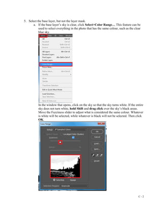C - 2
5. Select the base layer, but not the layer mask.
a. If the base layer’s sky is clear, click Select>Color Range… This feature can be
used to select everything in the photo that has the same colour, such as the clear
blue sky.
In the window that opens, click on the sky so that the sky turns white. If the entire
sky does not turn white, hold Shift and drag click over the sky’s black areas.
Move the Fuzziness slider to adjust what is considered the same colour. Whatever
is white will be selected, while whatever is black will not be selected. Then click
OK.
 