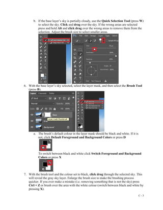 C - 3
b. If the base layer’s sky is partially cloudy, use the Quick Selection Tool (press W)
to select the sky. Click and drag over the sky. If the wrong areas are selected
press and hold Alt and click drag over the wrong areas to remove them from the
selection. Adjust the brush size to select smaller areas.
6. With the base layer’s sky selected, select the layer mask, and then select the Brush Tool
(press B).
a. The brush’s default colour in the layer mask should be black and white. If it is
not, click Default Foreground and Background Colors or press D
.
To switch between black and white click Switch Foreground and Background
Colors or press X
.
7. With the brush tool and the colour set to black, click drag through the selected sky. This
will reveal the gray sky layer. Enlarge the brush size to make the brushing process
quicker. If you ever make a mistake (i.e. removing something that is not the sky) press
Ctrl + Z or brush over the area with the white colour (switch between black and white by
pressing X).
 