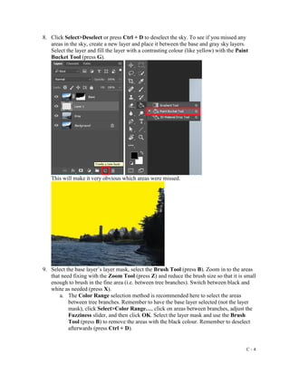 C - 4
8. Click Select>Deselect or press Ctrl + D to deselect the sky. To see if you missed any
areas in the sky, create a new layer and place it between the base and gray sky layers.
Select the layer and fill the layer with a contrasting colour (like yellow) with the Paint
Bucket Tool (press G).
This will make it very obvious which areas were missed.
9. Select the base layer’s layer mask, select the Brush Tool (press B). Zoom in to the areas
that need fixing with the Zoom Tool (press Z) and reduce the brush size so that it is small
enough to brush in the fine area (i.e. between tree branches). Switch between black and
white as needed (press X).
a. The Color Range selection method is recommended here to select the areas
between tree branches. Remember to have the base layer selected (not the layer
mask), click Select>Color Range…, click on areas between branches, adjust the
Fuzziness slider, and then click OK. Select the layer mask and use the Brush
Tool (press B) to remove the areas with the black colour. Remember to deselect
afterwards (press Ctrl + D).
 