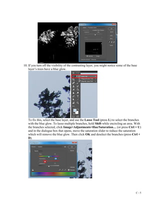 C - 5
10. If you turn off the visibility of the contrasting layer, you might notice some of the base
layer’s trees have a blue glow.
To fix this, select the base layer, and use the Lasso Tool (press L) to select the branches
with the blue glow. To lasso multiple branches, hold Shift while encircling an area. With
the branches selected, click Image>Adjustments>Hue/Saturation… (or press Ctrl + U)
and in the dialogue box that opens, move the saturation slider to reduce the saturation
which will remove the blue glow. Then click OK and deselect the branches (press Ctrl +
D).
 
