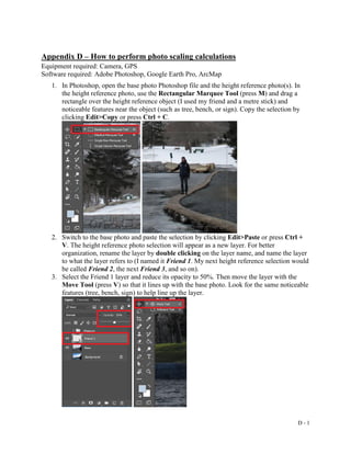 D - 1
Appendix D – How to perform photo scaling calculations
Equipment required: Camera, GPS
Software required: Adobe Photoshop, Google Earth Pro, ArcMap
1. In Photoshop, open the base photo Photoshop file and the height reference photo(s). In
the height reference photo, use the Rectangular Marquee Tool (press M) and drag a
rectangle over the height reference object (I used my friend and a metre stick) and
noticeable features near the object (such as tree, bench, or sign). Copy the selection by
clicking Edit>Copy or press Ctrl + C.
2. Switch to the base photo and paste the selection by clicking Edit>Paste or press Ctrl +
V. The height reference photo selection will appear as a new layer. For better
organization, rename the layer by double clicking on the layer name, and name the layer
to what the layer refers to (I named it Friend 1. My next height reference selection would
be called Friend 2, the next Friend 3, and so on).
3. Select the Friend 1 layer and reduce its opacity to 50%. Then move the layer with the
Move Tool (press V) so that it lines up with the base photo. Look for the same noticeable
features (tree, bench, sign) to help line up the layer.
 