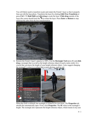 D - 2
You will likely need to transform (scale and rotate) the Friend 1 layer so that it properly
lines up with the base photo. Transform the layer by clicking Edit>Free Transform or
press Ctrl + T. Hold Shift and click drag to scale the layer. Click drag outside of the
layer (the cursor should look like ) to rotate the layer. Press Enter or Return to stop
and keep the edits from the free transformation.
4. Restore the Friend 1 layer’s opacity to 100%. Use the Rectangle Tool (press U) and click
drag a rectangle that is as tall as the height reference object (I used a metre stick). It is
crucial that you know the height of your height reference object. I also suggest changing
the rectangle’s colour to a colour that is more obvious, such as red.
When the click is released, the rectangle is created in its own layer. The Properties tab
should also automatically open. If not, click Properties. The H: refers to the rectangle’s
height. The rectangle also represents the height reference object, which means in my case
 