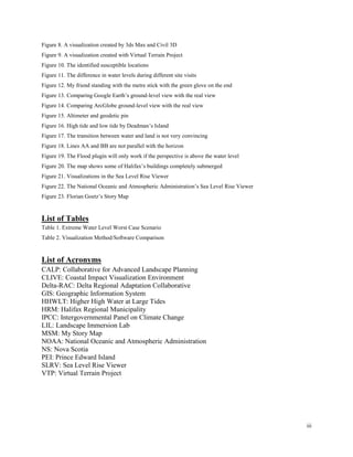 iii
Figure 8. A visualization created by 3ds Max and Civil 3D
Figure 9. A visualization created with Virtual Terrain Project
Figure 10. The identified susceptible locations
Figure 11. The difference in water levels during different site visits
Figure 12. My friend standing with the metre stick with the green glove on the end
Figure 13. Comparing Google Earth’s ground-level view with the real view
Figure 14. Comparing ArcGlobe ground-level view with the real view
Figure 15. Altimeter and geodetic pin
Figure 16. High tide and low tide by Deadman’s Island
Figure 17. The transition between water and land is not very convincing
Figure 18. Lines AA and BB are not parallel with the horizon
Figure 19. The Flood plugin will only work if the perspective is above the water level
Figure 20. The map shows some of Halifax’s buildings completely submerged
Figure 21. Visualizations in the Sea Level Rise Viewer
Figure 22. The National Oceanic and Atmospheric Administration’s Sea Level Rise Viewer
Figure 23. Florian Goetz’s Story Map
List of Tables
Table 1. Extreme Water Level Worst Case Scenario
Table 2. Visualization Method/Software Comparison
List of Acronyms
CALP: Collaborative for Advanced Landscape Planning
CLIVE: Coastal Impact Visualization Environment
Delta-RAC: Delta Regional Adaptation Collaborative
GIS: Geographic Information System
HHWLT: Higher High Water at Large Tides
HRM: Halifax Regional Municipality
IPCC: Intergovernmental Panel on Climate Change
LIL: Landscape Immersion Lab
MSM: My Story Map
NOAA: National Oceanic and Atmospheric Administration
NS: Nova Scotia
PEI: Prince Edward Island
SLRV: Sea Level Rise Viewer
VTP: Virtual Terrain Project
 