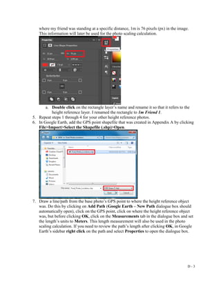 D - 3
where my friend was standing at a specific distance, 1m is 76 pixels (px) in the image.
This information will later be used for the photo scaling calculation.
a. Double click on the rectangle layer’s name and rename it so that it refers to the
height reference layer. I renamed the rectangle to 1m Friend 1.
5. Repeat steps 1 through 4 for your other height reference photos.
6. In Google Earth, add the GPS point shapefile that was created in Appendix A by clicking
File>Import>Select the Shapefile (.shp)>Open.
7. Draw a line/path from the base photo’s GPS point to where the height reference object
was. Do this by clicking on Add Path (Google Earth – New Path dialogue box should
automatically open), click on the GPS point, click on where the height reference object
was, but before clicking OK, click on the Measurements tab in the dialogue box and set
the length’s units to Meters. This length measurement will also be used in the photo
scaling calculation. If you need to review the path’s length after clicking OK, in Google
Earth’s sidebar right click on the path and select Properties to open the dialogue box.
 