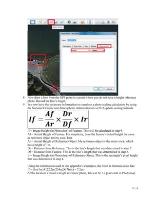 D - 4
8. Now draw a line from the GPS point to a point where you do not have a height reference
photo. Record the line’s length.
9. We now have the necessary information to complete a photo scaling calculation by using
the National Oceanic and Atmospheric Administration’s (2016) photo scaling formula.
If = Image Height (in Photoshop) of Feature. This will be calculated in step 9.
Af = Actual Height of Feature. For simplicity, have the feature’s actual height the same
as reference object (in my case, 1m).
Ar = Actual Height of Reference Object. My reference object is the metre stick, which
has a height of 1m.
Dr = Distance from Reference. This is the line’s length that was determined in step 7.
Df = Distance from Feature. This is the line’s length that was determined in step 8.
Ir = Image Height (in Photoshop) of Reference Object. This is the rectangle’s pixel height
that was determined in step 4.
Using the information used in this appendix’s examples, the filled in formula looks like
If = (1m/1m)X(22.2m/234m)X(76px) = 7.2px
At the location without a height reference photo, 1m will be 7.2 pixels tall in Photoshop.
 