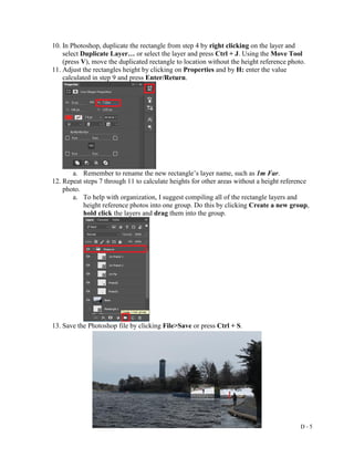 D - 5
10. In Photoshop, duplicate the rectangle from step 4 by right clicking on the layer and
select Duplicate Layer… or select the layer and press Ctrl + J. Using the Move Tool
(press V), move the duplicated rectangle to location without the height reference photo.
11. Adjust the rectangles height by clicking on Properties and by H: enter the value
calculated in step 9 and press Enter/Return.
a. Remember to rename the new rectangle’s layer name, such as 1m Far.
12. Repeat steps 7 through 11 to calculate heights for other areas without a height reference
photo.
a. To help with organization, I suggest compiling all of the rectangle layers and
height reference photos into one group. Do this by clicking Create a new group,
hold click the layers and drag them into the group.
13. Save the Photoshop file by clicking File>Save or press Ctrl + S.
 