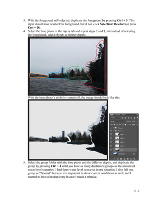 E - 2
3. With the foreground still selected, duplicate the foreground by pressing Ctrl + J. This
input should also deselect the foreground, but if not, click Selection>Deselect (or press
Ctrl + D).
4. Select the base photo in the layers tab and repeat steps 2 and 3, but instead of selecting
the foreground, select objects at further depths.
With the base photo’s visibility turned off, the image should look like this.
5. Select the group folder with the base photo and the different depths, and duplicate the
group by pressing Ctrl + J until you have as many duplicated groups as the amount of
water level scenarios. I had three water level scenarios in my situation. I also left one
group as “Normal” because it is important to show current conditions as well, and I
wanted to have a backup copy in case I made a mistake.
 