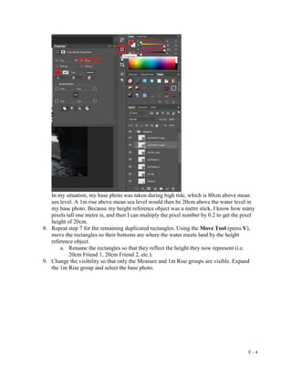E - 4
In my situation, my base photo was taken during high tide, which is 80cm above mean
sea level. A 1m rise above mean sea level would then be 20cm above the water level in
my base photo. Because my height reference object was a metre stick, I know how many
pixels tall one metre is, and then I can multiply the pixel number by 0.2 to get the pixel
height of 20cm.
8. Repeat step 7 for the remaining duplicated rectangles. Using the Move Tool (press V),
move the rectangles so their bottoms are where the water meets land by the height
reference object.
a. Rename the rectangles so that they reflect the height they now represent (i.e.
20cm Friend 1, 20cm Friend 2, etc.).
9. Change the visibility so that only the Measure and 1m Rise groups are visible. Expand
the 1m Rise group and select the base photo.
 