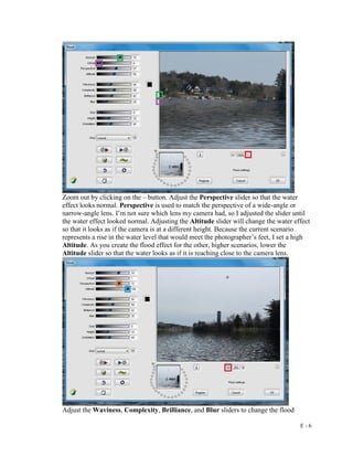 E - 6
Zoom out by clicking on the – button. Adjust the Perspective slider so that the water
effect looks normal. Perspective is used to match the perspective of a wide-angle or
narrow-angle lens. I’m not sure which lens my camera had, so I adjusted the slider until
the water effect looked normal. Adjusting the Altitude slider will change the water effect
so that it looks as if the camera is at a different height. Because the current scenario
represents a rise in the water level that would meet the photographer’s feet, I set a high
Altitude. As you create the flood effect for the other, higher scenarios, lower the
Altitude slider so that the water looks as if it is reaching close to the camera lens.
Adjust the Waviness, Complexity, Brilliance, and Blur sliders to change the flood
 