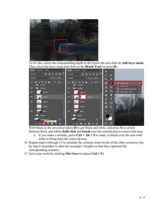 E - 8
To fix this, select the corresponding depth in the layers tab and click on Add layer mask.
Then select the layer mask and click on the Brush Tool (or press B).
With black as the set colour (press D to get black and white, and press X to switch
between black and white) hold click and brush over the errored area to remove the area.
a. If you make a mistake, press Ctrl + Alt + Z to undo, or brush over the area with
white to bring back the removed area.
16. Repeat steps 6 through 15 to simulate the extreme water levels of the other scenarios, but
by step 6 remember to alter the rectangle’s heights so that they represent the
corresponding scenario.
17. Save your work by clicking File>Save (or press Ctrl + S).
 