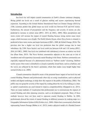 1
Introduction
Sea level rise will impact coastal communities as Earth’s climate continues changing.
Rising global sea levels are a result of glaciers melting and oceans experiencing thermal
expansion. According to the United Nations International Panel on Climate Change (2015) by
2100, scientists predict that global mean sea level would rise between 0.26 and 0.82 metres.
Furthermore, the amount of precipitation and the frequency and severity of storms are also
predicted to increase in certain areas (IPCC, 2015, & CBCL, 2009). More precipitation and
storm events will increase the impact of coastal flooding because strong storms cause storm
surges, which increases wave height. The North Atlantic Ocean, where Nova Scotia is situated, is
predicted to have more storms and major hurricanes (CBCL, 2009, & Global Change, 2014). The
province also has a higher sea level rise prediction than the global average due to land
subsidence. By 2100, Nova Scotia’s sea level could rise between 0.46 and 1.02 metres (IPCC,
2016, & CBCL, 2009). Sea level rise combined with subsidence is known as relative sea level
rise (Penn State, 2015). The Nova Scotian communities adjacent to the coast are at risk of
inundation and will experience increased coastal flooding in the future. Harbour communities are
especially impacted because of a phenomenon known as “harbour seiche” occurring. Harbour
seiche occurs when water is disturbed in a closed or partially closed basin, such as a harbour, and
the waves are reflected by the basin’s perimeter, which then makes wave height higher than
normal (Forbes et al., 2009).
Coastal communities should be aware of the potential future impact of sea level rise and
coastal flooding. Planners and professionals often rely on using visualizations, such as physical
models and digital renderings, to help show the impacts to the public (Al-Kodmany, 2002). The
public may not grasp the severity of the impact by reading about the rise or by looking at a chart,
so spatial visualizations are used instead to improve comprehensibility (Sheppard et al., 2011).
There are many methods of visualization that professionals use to communicate the impacts of
coastal flooding and other planning concerns, such as development proposals. Many of these
methods however have not been used to represent coastal flooding in Halifax. In 2009,
professionals showed the extent of coastal flooding in different scenarios by making maps in a
Geographic Information System (GIS) (Forbes et al., 2009). Others have constructed a flood tank
representing Eastern Passage (Maher et al., 2012); made a physical model of a flooded Eastern
 