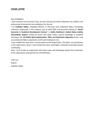 COVER LETTER
Dear Sir/Madam,
I have enclosed my Curriculum Vitae, for your kind perusal which elaborates my academic and
professional achievements and candidature for the job.
I am Sudhakar Nakka, completed Masters in Pharmacy from Jawaharlal Nehru Technology
University, Hyderabad, in the academic year of 2014-2016, and presently working as “Senior
Executive in Analytical Development Services” in Cadila Healthcare Limited (Zydus Cadila),
Ahmedabad, Gujarat. During my tenure with Zydus Cadila I gained knowledge in analytical
techniques like UV-Visible Spectrophotometer, HPLC, and Dissolution Apparatus.Earlier I was
associated with Mylan Laboratories and Piramal Enterprises Ltd.,
I have imbibed the work ethics, valued systems of the Organization. Therefore, my contribution
to the organization, where I have worked has been meaningful, substantial and professionally
contributing.
Now, I wish to take up assignments with wider scope and challenging aspects that contributes
to the organization and potential for self-fulfillment.
Thank You
Regards
Sudhakar Nakka
 
