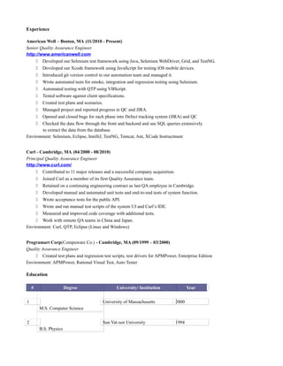 Experience
American Well – Boston, MA (11/2010 - Present)
Senior Quality Assurance Engineer
http://www.americanwell.com
 Developed our Selenium test framework using Java, Selenium WebDriver, Grid, and TestNG.
 Developed our Xcode framework using JavaScript for testing iOS mobile devices.
 Introduced git version control to our automation team and managed it.
 Wrote automated tests for smoke, integration and regression testing using Selenium.
 Automated testing with QTP using VBScript.
 Tested software against client specifications.
 Created test plans and scenarios.
 Managed project and reported progress in QC and JIRA.
 Opened and closed bugs for each phase into Defect tracking system (JIRA) and QC
 Checked the data flow through the front and backend and use SQL queries extensively
to extract the data from the database.
Environment: Selenium, Eclipse, IntelliJ, TestNG, Tomcat, Ant, XCode Instructment
Curl - Cambridge, MA (04/2000 - 08/2010)
Principal Quality Assurance Engineer
http://www.curl.com/
 Contributed to 11 major releases and a successful company acquisition.
 Joined Curl as a member of its first Quality Assurance team.
 Retained on a continuing engineering contract as last QA employee in Cambridge.
 Developed manual and automated unit tests and end-to-end tests of system function.
 Wrote acceptance tests for the public API.
 Wrote and ran manual test scripts of the system UI and Curl’s IDE.
 Measured and improved code coverage with additional tests.
 Work with remote QA teams in China and Japan.
Environment: Curl, QTP, Eclipse (Linux and Windows)
Programart Corp(Compuware Co.) - Cambridge, MA (09/1999 – 03/2000)
Quality Assurance Engineer
 Created test plans and regression test scripts, test drivers for APMPower, Enterprise Edition
Environment: APMPower, Rational Visual Test, Auto Tester
Education
# Degree University/ Institution Year
1
M.S. Computer Science
University of Massachusetts 2000
2
B.S. Physics
Sun Yat-sen University 1994
 