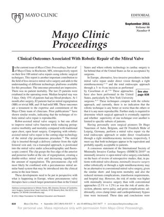 Editorial
Mayo Clin Proc. • September 2011;86(9):834-835 • doi:10.4065/mcp.2011.0477 • www.mayoclinicproceedings.com834
For personal use. Mass reproduce only with permission from Mayo Clinic Proceedingsa .
Editorial
Address correspondence to Alfredo Trento, MD, Director, Division of Cardiotho-
racic Surgery, Cedars-Sinai Heart Institute, 8700 Beverly Blvd, Ste 6215, Los
Angeles, CA 90048 (trento@cshs.org).
© 2011 Mayo Foundation for Medical Education and Research
Mayo Clinic
	 Proceedings
September 2011
Volume 86
Number 9
Clinical Outcomes Associated With Robotic Repair of the Mitral Valve
See also
page 838
In the current issue of Mayo Clinic Proceedings, Suri et al1
of Mayo Clinic in Rochester, MN, retrospectively report
on their first 100 mitral valve repairs using robotic surgical
techniques. This report is another important contribution to
the field of less-invasive mitral valve surgery and adds to the
understanding of different technologic platforms available
for this procedure. The outcomes presented are impressive.
There was no patient mortality. The last 25 patients were
extubated in the operating room. Median hospital stay was
3 days. Only 15% of patients had any blood products. At 1
month after surgery, 82 patients had no mitral regurgitation
(MR) or trivial MR, and 18 had mild MR. These outcomes
are a testament to the expertise and commitment of the
Mayo Clinic team of clinicians. Prior publications2-9
have
shown similar results, indicating that the technique of ro-
botic mitral valve repair is reproducible.
	 Robot-assisted mitral valve surgery is but one effort
to improve mitral valve function while reducing periop-
erative morbidity and mortality compared with traditional
open chest, open heart surgery. Competing with robotic-
assisted mitral valve repair is the cutting edge technology
of the mitral clip percutaneous procedure.10
The mitral
clip is inserted through a delivery catheter from the right
femoral vein and, via a transeptal approach, is positioned
into the mitral valve under echocardiographic and fluoro-
scopic control. The clip grasps the free edge of the anterior
and posterior leaflet at the site of regurgitation, creating a
double-orifice mitral valve and decreasing significantly
the amount of regurgitation. The percutaneous clip will
most likely be combined with a percutaneous mitral an-
nular band system that may be introduced into the clinical
arena in the near future.
	 These developments need to be put in perspective with
what is happening in Europe, where percutaneous valve
therapies have a much larger penetration than in the United
States and where robotic technology in cardiac surgery is
far behind that of the United States as far as acceptance by
surgeons.
	 In Europe, alternative, less-invasive procedures include
mitral valve repair under direct vision through a right
minithoracotomy11-14
and the total endoscopic approach
through a 3- to 4-cm incision as performed
by Casselman et al.15,16
These approaches
have also been performed in the United
States, particularly by New York University
surgeons.16,17
These techniques compete with the robotic
approach, and currently, there is no indication that the
robotic technique is any better or worse than the others or
that it is any more reproducible. Further study is required to
determine which surgical approach is eventually superior
and whether superiority of one technique over another is
limited to specific subsets of patients.
	 Having personally seen surgical pioneers Dr Hugo
Vanermen of Aalst, Belgium, and Dr Friedrich Mohr of
Leipzig, Germany, perform a mitral valve repair via the
total endoscopic approach or under direct visualization
through a right minithoracotomy incision, respectively, I
must say that both techniques appear to be equivalent and
probably equally acceptable to patients.
	 A consensus statement of the International Society of
Minimally Invasive Cardiac Surgery (ISMICS) 201018
on
minimally invasive vs open mitral valve surgery concluded,
on the basis of review of retrospective studies, that, in pa-
tients with mitral valve disease, minimally invasive surgery
either robotically or through a right minithoracotomy may
be an alternative to conventional mitral valve surgery, given
the similar short- and long-term mortality and also the
reduced sternum complications, transfusion requirements,
and hospital stay. However, the risk of stroke was higher
with minimally invasive surgery than with conventional
approaches (2.1% vs 1.2%) as was the risk of aortic dis-
section, phrenic nerve palsy, and groin complications; ad-
ditionally, cross clamp times and cardiopulmonary bypass
time were increased. These data and conclusions were
 