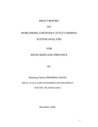 1
DRAFT REPORT
ON
WORLDWIDE CERTIFIED CATTLE FARMING
SYSTEM ANALYSIS
FOR
XIENG KHOUANG PROVINCE
BY
Damrong Charles PHOMDOUANGSY
SMALL SCALE AGRO-ENTERPRISE DEVEOLOPMENT
FOR THE UPLANDS (SADU)
December, 2006.
 