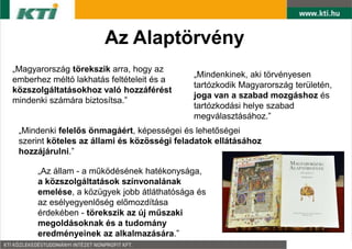 Az Alaptörvény
„Magyarország törekszik arra, hogy az
                                            „Mindenkinek, aki törvényesen
emberhez méltó lakhatás feltételeit és a
                                            tartózkodik Magyarország területén,
közszolgáltatásokhoz való hozzáférést
                                            joga van a szabad mozgáshoz és
mindenki számára biztosítsa.”
                                            tartózkodási helye szabad
                                            megválasztásához.”
 „Mindenki felelős önmagáért, képességei és lehetőségei
 szerint köteles az állami és közösségi feladatok ellátásához
 hozzájárulni.”

      „Az állam - a működésének hatékonysága,
      a közszolgáltatások színvonalának
      emelése, a közügyek jobb átláthatósága és
      az esélyegyenlőség előmozdítása
      érdekében - törekszik az új műszaki
      megoldásoknak és a tudomány
      eredményeinek az alkalmazására.”
 