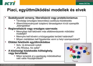 Piaci, együttműködési modellek és elvek
• Szabályozott verseny, liberalizáció vagy protekcionizmus
       • Távolsági (országos besorolású) autóbusz-közlekedés
       • Állami/önkormányzati tulajdonú társaságokon kívüli szereplők
           „beengedése”
• Regionalizáció vagy országos szervezés
       • Mennyiben kell lekövetni más ellátórendszerek működési
           modelljét?
       •   Mennyire kell követni a közigazgatási területi határokat?
       •   Milyen mértékben kell figyelembe venni a helyi szempontokat?
• Ellátási felelősök együttműködése
       • Sztv. Új dimenziót nyitott
       • „Hic Rhodus, hic salta!”
• A közösségi közlekedés költséghely,
  vagy beruházás
       • Mikor ismerjük el a gazdaság működéséhez
           való valós hozzájárulását?
 