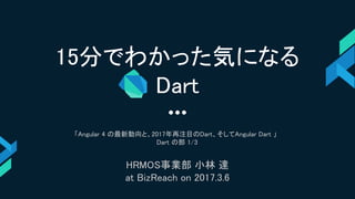 15分でわかった気になる
Dart
「Angular 4 の最新動向と、2017年再注目のDart、そしてAngular Dart 」
Dart の部 1/3
HRMOS事業部 小林 達
at BizReach on 2017.3.6
 
