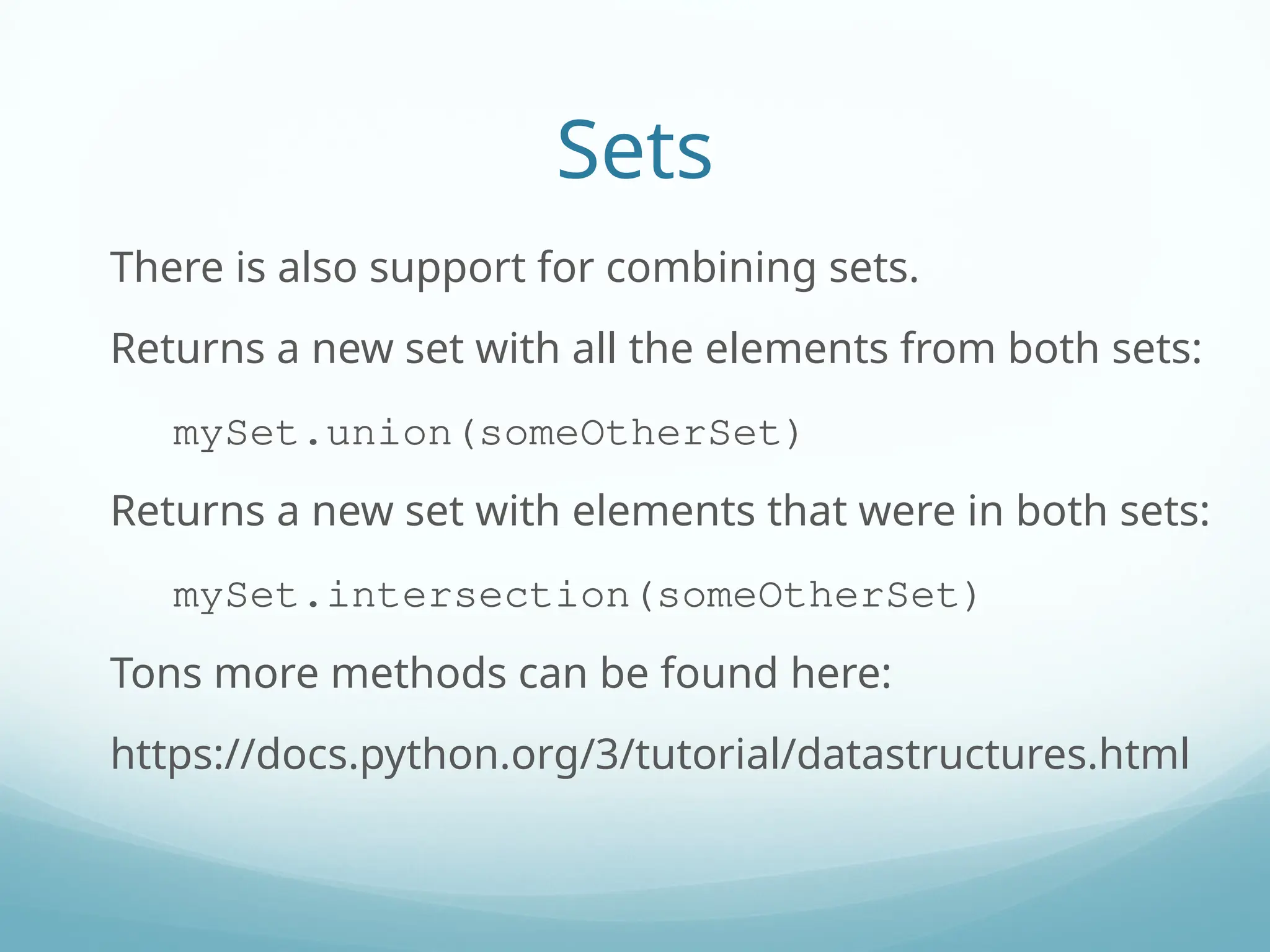 Sets
There is also support for combining sets.
Returns a new set with all the elements from both sets:
mySet.union(someOtherSet)
Returns a new set with elements that were in both sets:
mySet.intersection(someOtherSet)
Tons more methods can be found here:
https://docs.python.org/3/tutorial/datastructures.html
 