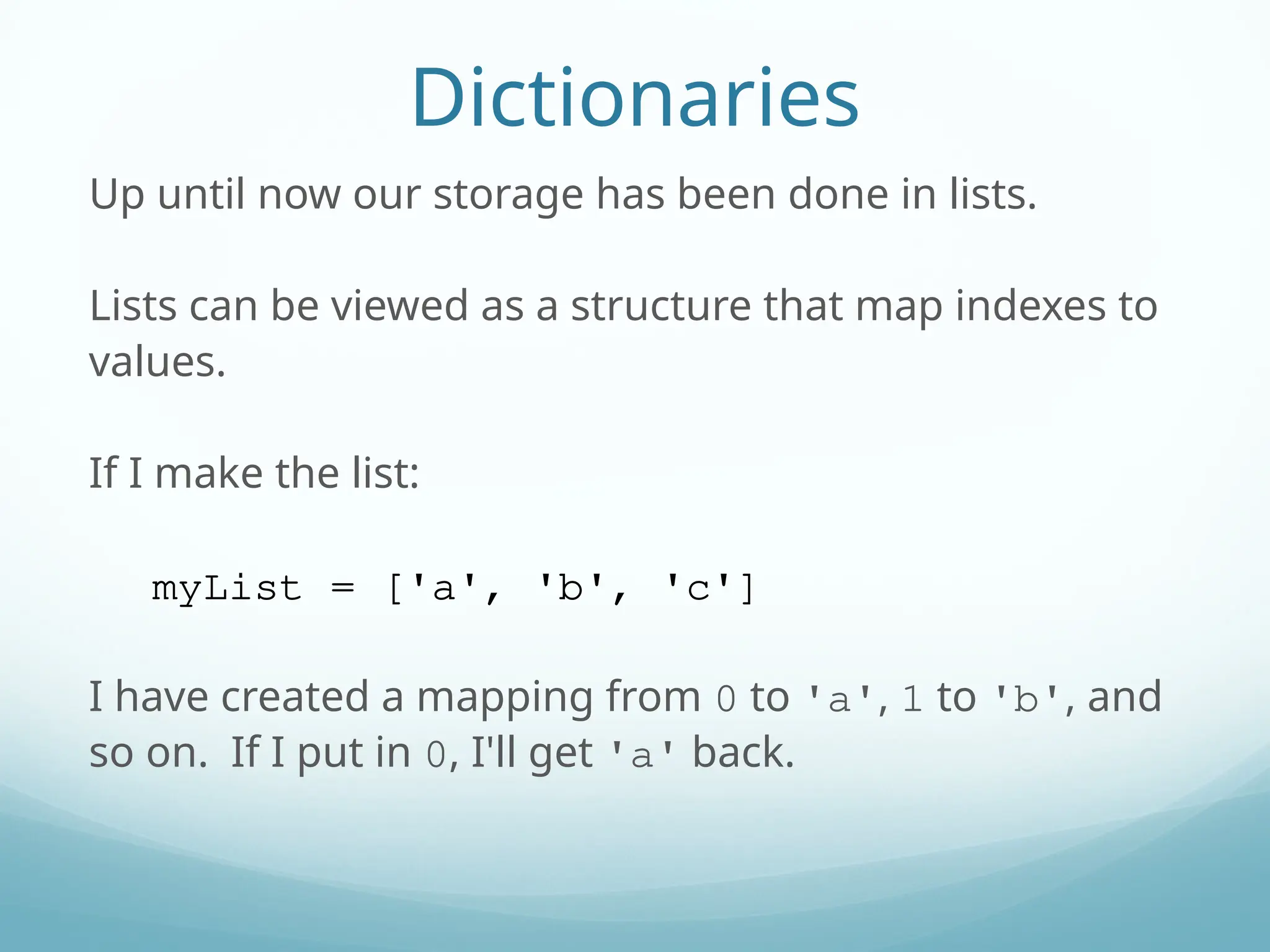 Dictionaries
Up until now our storage has been done in lists.
Lists can be viewed as a structure that map indexes to
values.
If I make the list:
myList = ['a', 'b', 'c']
I have created a mapping from 0 to 'a', 1 to 'b', and
so on. If I put in 0, I'll get 'a' back.
 