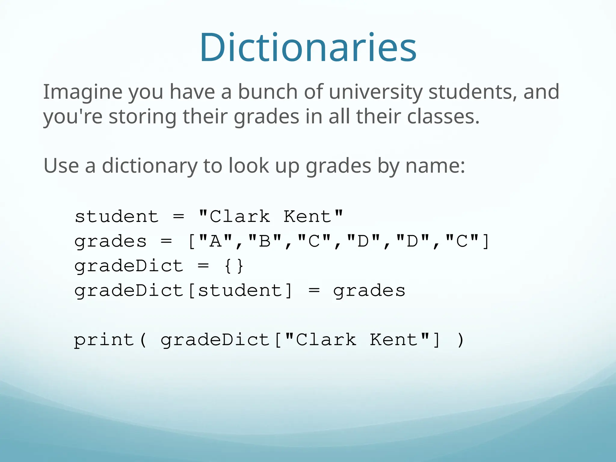 Dictionaries
Imagine you have a bunch of university students, and
you're storing their grades in all their classes.
Use a dictionary to look up grades by name:
student = "Clark Kent"
grades = ["A","B","C","D","D","C"]
gradeDict = {}
gradeDict[student] = grades
print( gradeDict["Clark Kent"] )
 