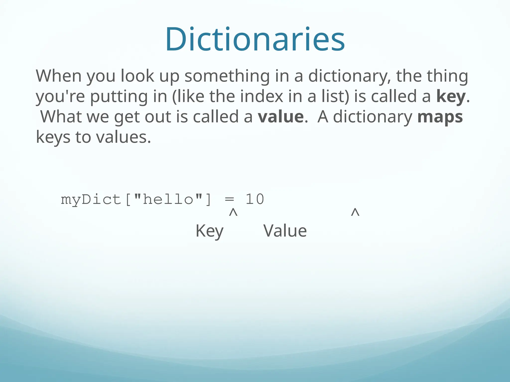 Dictionaries
When you look up something in a dictionary, the thing
you're putting in (like the index in a list) is called a key.
What we get out is called a value. A dictionary maps
keys to values.
myDict["hello"] = 10
^ ^
Key Value
 