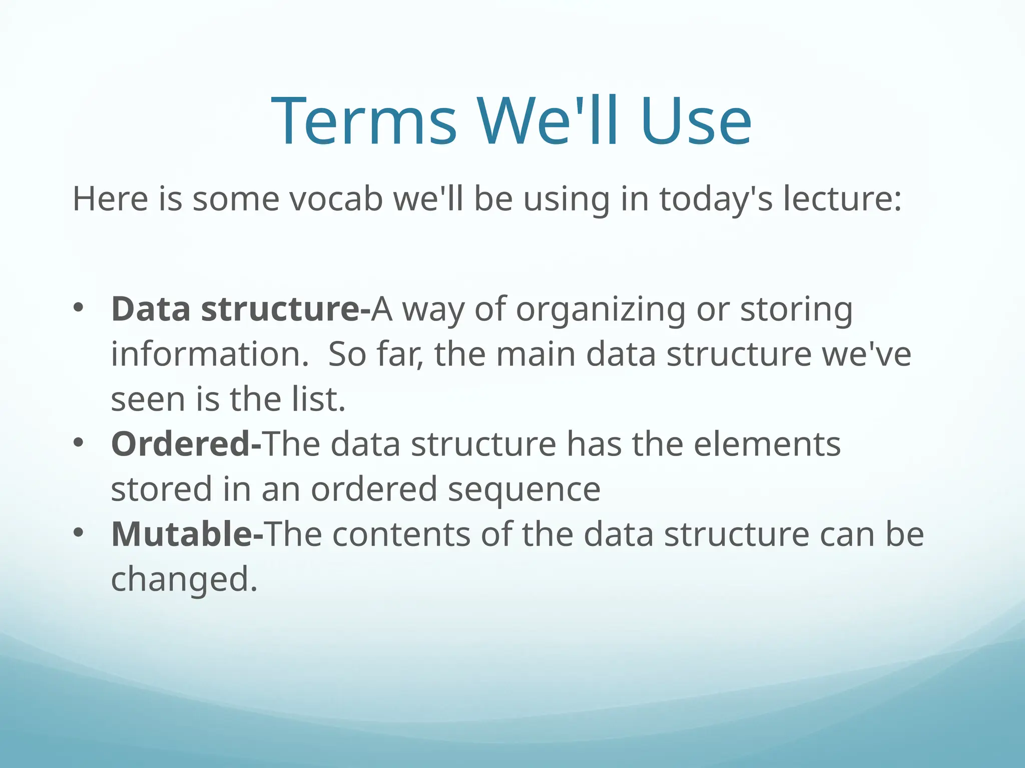 Terms We'll Use
Here is some vocab we'll be using in today's lecture:
• Data structure-A way of organizing or storing
information. So far, the main data structure we've
seen is the list.
• Ordered-The data structure has the elements
stored in an ordered sequence
• Mutable-The contents of the data structure can be
changed.
 