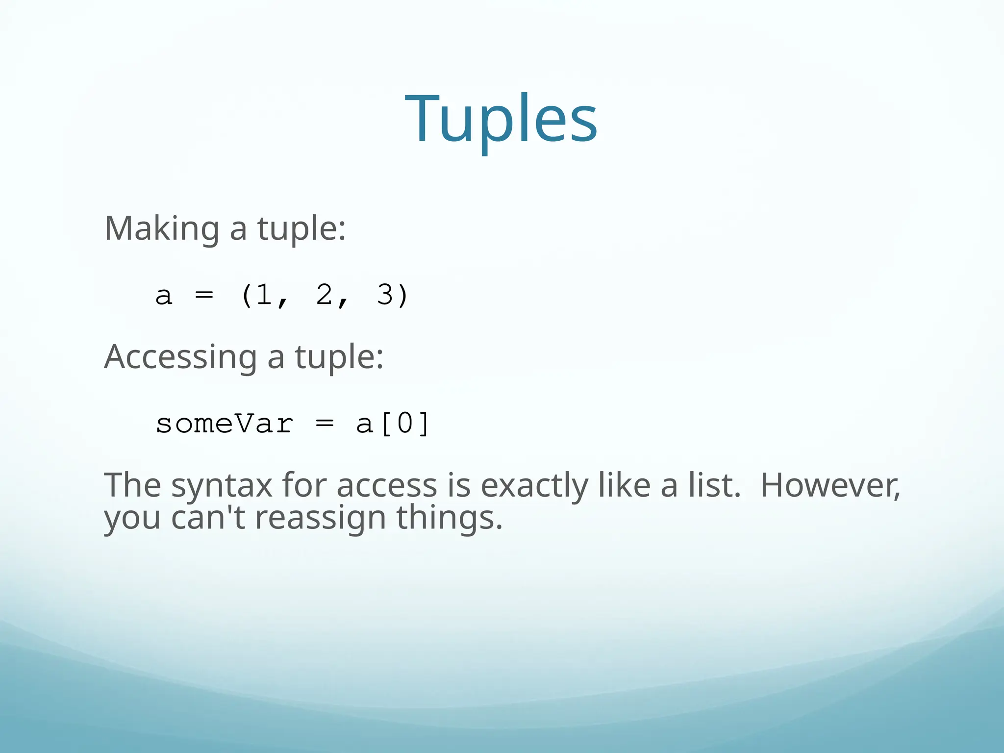 Tuples
Making a tuple:
a = (1, 2, 3)
Accessing a tuple:
someVar = a[0]
The syntax for access is exactly like a list. However,
you can't reassign things.
 