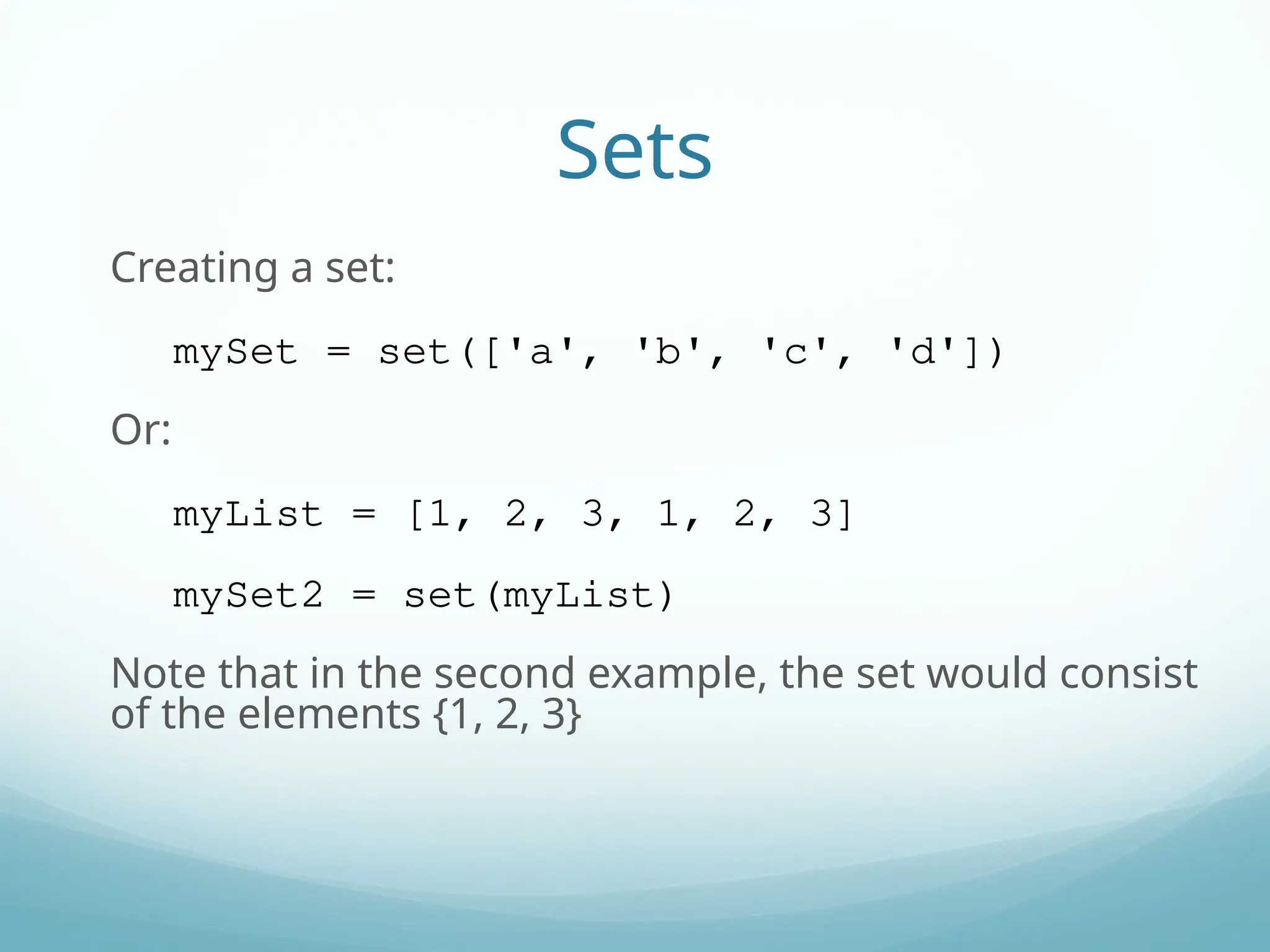 Sets
Creating a set:
mySet = set(['a', 'b', 'c', 'd'])
Or:
myList = [1, 2, 3, 1, 2, 3]
mySet2 = set(myList)
Note that in the second example, the set would consist
of the elements {1, 2, 3}
 