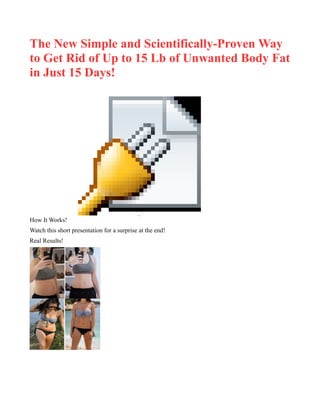 The New Simple and Scientifically-Proven Way
to Get Rid of Up to 15 Lb of Unwanted Body Fat
in Just 15 Days!
Object 1
How It Works!
Watch this short presentation for a surprise at the end!
Real Results!
 