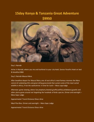 15day Kenya & Tanzania Great Adventure
$9950
Day 1: Nairobi
Arrive in Nairobi; where you me and tranfered to your city hotel; Sarova Panafric Hotel on bed
& breakfast B&B
Day 2: Nairobi-Maasai Mara
After breakfast depart for Maasai Mara, one of east africa’s most famous reserves the Mara
consist of undulating hills and great rolling grasslands that sustain some of the most varied
wildlife in Africa, if not the world.Arrive in time for lunch – Mara sopa lodge
Afternoon game viewing, where lion,elephant,cheetah,giraffe,buffalo,wildebeest,gazelle ond
other plains game around not forgetting the hundreds of birds species. Dinner and overnight –
Mara Sopa Lodge
Approximated Transit Distance 5hour drive
Meal Plan Bies. Dinner and overnight – Mara Sopa Lodge
Approximated Transit Distance 5hour drive
 