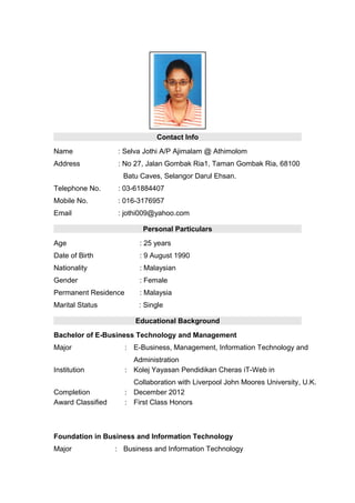 Contact Info
Name : Selva Jothi A/P Ajimalam @ Athimolom
Address : No 27, Jalan Gombak Ria1, Taman Gombak Ria, 68100
Batu Caves, Selangor Darul Ehsan.
Telephone No. : 03-61884407
Mobile No. : 016-3176957
Email : jothi009@yahoo.com
Personal Particulars
Age : 25 years
Date of Birth : 9 August 1990
Nationality : Malaysian
Gender : Female
Permanent Residence : Malaysia
Marital Status : Single
Educational Background
Bachelor of E-Business Technology and Management
Major : E-Business, Management, Information Technology and
Administration
Institution : Kolej Yayasan Pendidikan Cheras iT-Web in
Collaboration with Liverpool John Moores University, U.K.
Completion : December 2012
Award Classified : First Class Honors
Foundation in Business and Information Technology
Major : Business and Information Technology
 