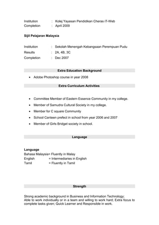 Institution : Kolej Yayasan Pendidikan Cheras iT-Web
Completion : April 2009
Sijil Pelajaran Malaysia
Institution : Sekolah Menengah Kebangsaan Perempuan Pudu
Results : 2A, 4B, 3C
Completion : Dec 2007
Extra Education Background
• Adobe Photoshop course in year 2008
Extra Curriculum Activities
• Committee Member of Eastern Essence Community in my college.
• Member of Samudra Cultural Society in my college.
• Member for C square Community
• School Canteen prefect in school from year 2006 and 2007
• Member of Girls Bridget society in school.
Language
Language
Bahasa Malaysia= Fluently in Malay
English = Intermediaries in English
Tamil = Fluently in Tamil
Strength
Strong academic background in Business and Information Technology;
Able to work individually or in a team and willing to work hard; Extra focus to
complete tasks given; Quick Learner and Responsible in work.
 