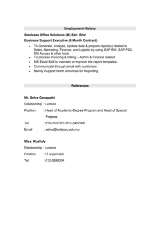 Employment History
Steelcase Office Solutions (M) Sdn Bhd
Business Support Executive (6 Month Contract)
• To Generate, Analyse, Update data & prepare report(s) related to
Sales, Marketing, Finance, and Logistic by using SAP BW, SAP PS2,
MS Access & other tools.
• To process Invoicing & Billing – Admin & Finance related.
• MS Excel Skill to maintain or improve the report templates.
• Communicate through email with customers.
• Mainly Support North Americas for Reporting.
References
Mr. Selva Ganapathi
Relationship : Lecture
Position : Head of Academic-Degree Program and Head of Special
Projects
Tel : 016-3532325 /017-3402966
Email : selva@kolejypc.edu.my
Miss. Roslialy
Relationship : Lecture
Position : IT supervisor
Tel : 012-2698304
 