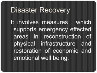 Disaster Recovery
It involves measures , which
  supports emergency effected
  areas in reconstruction of
  physical infrastructure and
  restoration of economic and
  emotional well being.
 