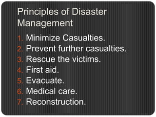 Principles of Disaster
Management
1.   Minimize Casualties.
2.   Prevent further casualties.
3.   Rescue the victims.
4.   First aid.
5.   Evacuate.
6.   Medical care.
7.   Reconstruction.
 
