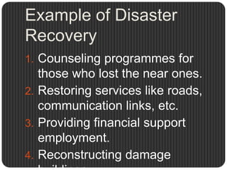Example of Disaster
Recovery
1. Counseling programmes for
   those who lost the near ones.
2. Restoring services like roads,
   communication links, etc.
3. Providing financial support
   employment.
4. Reconstructing damage
 