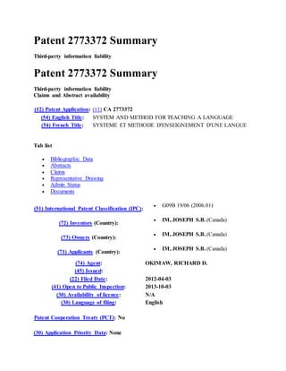 Patent 2773372 Summary
Third-party information liability
Patent 2773372 Summary
Third-party information liability
Claims and Abstract availability
(12) Patent Application: (11) CA 2773372
(54) English Title: SYSTEM AND METHOD FOR TEACHING A LANGUAGE
(54) French Title: SYSTEME ET METHODE D'ENSEIGNEMENT D'UNE LANGUE
Tab list
 Bibliographic Data
 Abstracts
 Claims
 Representative Drawing
 Admin Status
 Documents
(51) International Patent Classification (IPC):
 G09B 19/06 (2006.01)
(72) Inventors (Country):
 IM, JOSEPH S.B. (Canada)
(73) Owners (Country):
 IM, JOSEPH S.B. (Canada)
(71) Applicants (Country):
 IM, JOSEPH S.B. (Canada)
(74) Agent: OKIMAW, RICHARD D.
(45) Issued:
(22) Filed Date: 2012-04-03
(41) Open to Public Inspection: 2013-10-03
(30) Availability of licence: N/A
(30) Language of filing: English
Patent Cooperation Treaty (PCT): No
(30) Application Priority Data: None
 