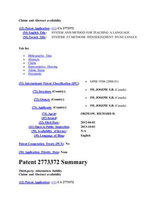 Claims and Abstract availability
(12) Patent Application: (11) CA 2773372
(54) English Title: SYSTEM AND METHOD FOR TEACHING A LANGUAGE
(54) French Title: SYSTEME ET METHODE D'ENSEIGNEMENT D'UNE LANGUE
Tab list
 Bibliographic Data
 Abstracts
 Claims
 Representative Drawing
 Admin Status
 Documents
(51) International Patent Classification (IPC):
 G09B 19/06 (2006.01)
(72) Inventors (Country):
 IM, JOSEPH S.B. (Canada)
(73) Owners (Country):
 IM, JOSEPH S.B. (Canada)
(71) Applicants (Country):
 IM, JOSEPH S.B. (Canada)
(74) Agent: OKIMAW, RICHARD D.
(45) Issued:
(22) Filed Date: 2012-04-03
(41) Open to Public Inspection: 2013-10-03
(30) Availability of licence: N/A
(30) Language of filing: English
Patent Cooperation Treaty (PCT): No
(30) Application Priority Data: None
Patent 2773372 Summary
Third-party information liability
Claims and Abstract availability
(12) Patent Application: (11) CA 2773372
 