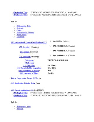 (54) English Title: SYSTEM AND METHOD FOR TEACHING A LANGUAGE
(54) French Title: SYSTEME ET METHODE D'ENSEIGNEMENT D'UNE LANGUE
Tab list
 Bibliographic Data
 Abstracts
 Claims
 Representative Drawing
 Admin Status
 Documents
(51) International Patent Classification (IPC):
 G09B 19/06 (2006.01)
(72) Inventors (Country):
 IM, JOSEPH S.B. (Canada)
(73) Owners (Country):
 IM, JOSEPH S.B. (Canada)
(71) Applicants (Country):
 IM, JOSEPH S.B. (Canada)
(74) Agent: OKIMAW, RICHARD D.
(45) Issued:
(22) Filed Date: 2012-04-03
(41) Open to Public Inspection: 2013-10-03
(30) Availability of licence: N/A
(30) Language of filing: English
Patent Cooperation Treaty (PCT): No
(30) Application Priority Data: None
(12) Patent Application: (11) CA 2773372
(54) English Title: SYSTEM AND METHOD FOR TEACHING A LANGUAGE
(54) French Title: SYSTEME ET METHODE D'ENSEIGNEMENT D'UNE LANGUE
Tab list
 Bibliographic Data
 Abstracts
 