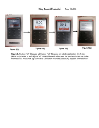 Eddy Current Evaluation Page 10 of 38
Figure 5(b) Figure 6(a) Figure 6(b) Figure 6(c)
Figure 6. Fischer FMP 40 gauge (a) Fischer FMP 40 gauge (a) with the calibration film 1 size
(49.96 µm) marked in teal. (b) the “10” mark in blue which indicates the number of times the probe
thickness was measured. (c) “Corrective Calibration finished successfully” appears on the screen
 